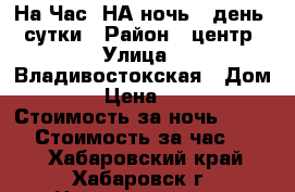 На Час, НА ночь,  день  -сутки › Район ­ центр › Улица ­ Владивостокская › Дом ­ 35 › Цена ­ 1 500 › Стоимость за ночь ­ 1 500 › Стоимость за час ­ 300 - Хабаровский край, Хабаровск г. Недвижимость » Квартиры аренда посуточно   
